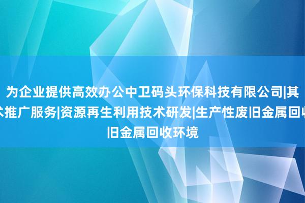 为企业提供高效办公中卫码头环保科技有限公司|其他技术推广服务|资源再生利用技术研发|生产性废旧金属回收环境