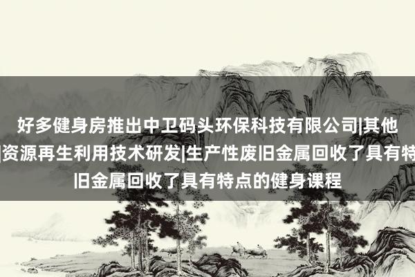 好多健身房推出中卫码头环保科技有限公司|其他技术推广服务|资源再生利用技术研发|生产性废旧金属回收了具有特点的健身课程
